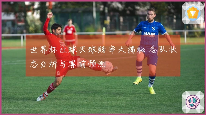 世界杯让球买球赔率大揭秘 各队状态分析与赛前预测